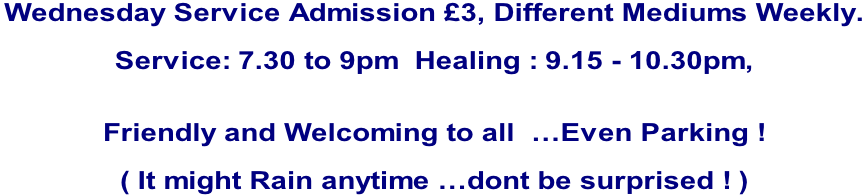 Wednesday Service Admission £3, Different Mediums Weekly.   Service: 7.30 to 9pm  Healing : 9.15 - 10.30pm,     Friendly and Welcoming to all  …Even Parking !  ( It might Rain anytime …dont be surprised ! )