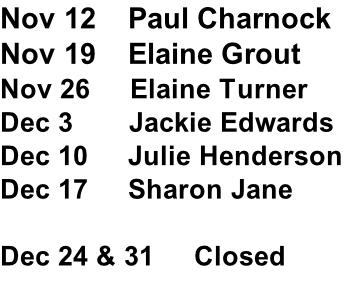 Nov 12    Paul Charnock  Nov 19    Elaine Grout  Nov 26     Elaine Turner  Dec 3       Jackie Edwards    Dec 10     Julie Henderson  Dec 17     Sharon Jane  Dec 24 & 31     Closed
